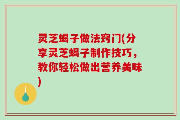 灵芝蝎子做法窍门(分享灵芝蝎子制作技巧，教你轻松做出营养美味)