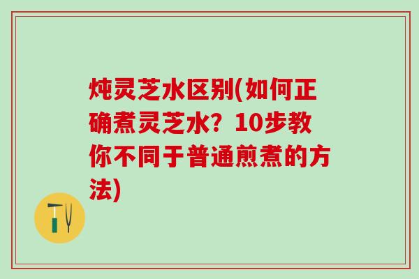 炖灵芝水区别(如何正确煮灵芝水？10步教你不同于普通煎煮的方法)