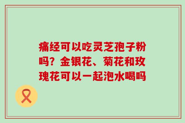 痛经可以吃灵芝孢子粉吗？金银花、菊花和玫瑰花可以一起泡水喝吗