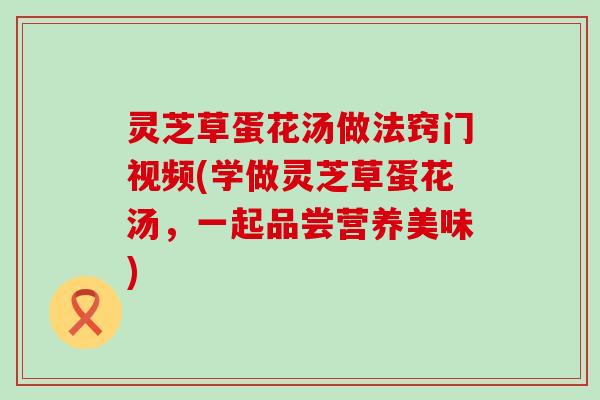 灵芝草蛋花汤做法窍门视频(学做灵芝草蛋花汤，一起品尝营养美味)