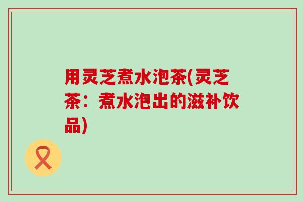用灵芝煮水泡茶(灵芝茶：煮水泡出的滋补饮品)