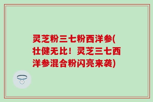 灵芝粉三七粉西洋参(壮健无比！灵芝三七西洋参混合粉闪亮来袭)