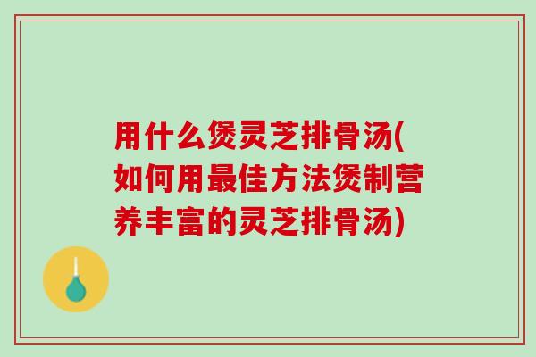 用什么煲灵芝排骨汤(如何用最佳方法煲制营养丰富的灵芝排骨汤)