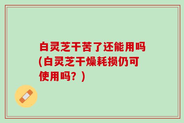 白灵芝干苦了还能用吗(白灵芝干燥耗损仍可使用吗？)