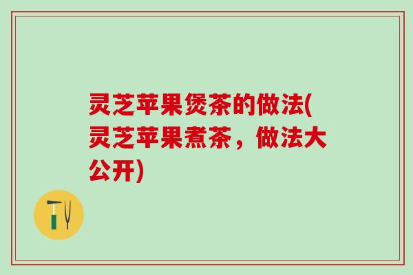 灵芝苹果煲茶的做法(灵芝苹果煮茶，做法大公开)