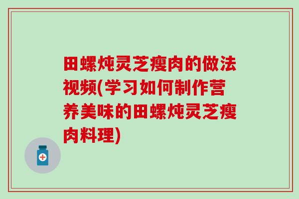 田螺炖灵芝瘦肉的做法视频(学习如何制作营养美味的田螺炖灵芝瘦肉料理)