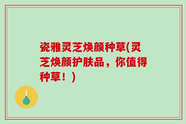 瓷雅灵芝焕颜种草(灵芝焕颜护肤品，你值得种草！)