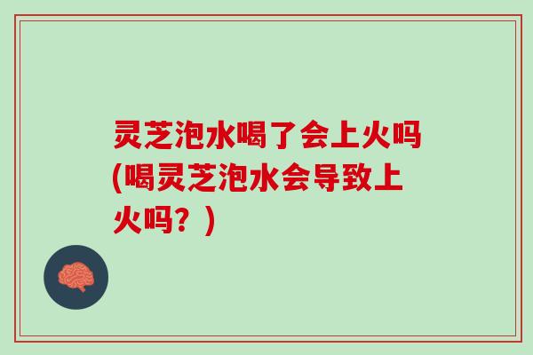 灵芝泡水喝了会上火吗(喝灵芝泡水会导致上火吗？)