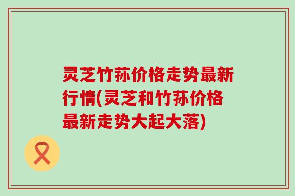 灵芝竹荪价格走势最新行情(灵芝和竹荪价格最新走势大起大落)