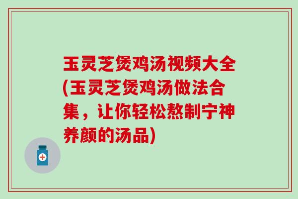 玉灵芝煲鸡汤视频大全(玉灵芝煲鸡汤做法合集，让你轻松熬制宁神养颜的汤品)