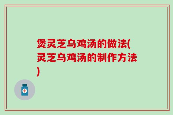 煲灵芝乌鸡汤的做法(灵芝乌鸡汤的制作方法)