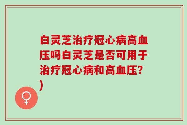 白灵芝治疗冠心病高血压吗白灵芝是否可用于治疗冠心病和高血压？)