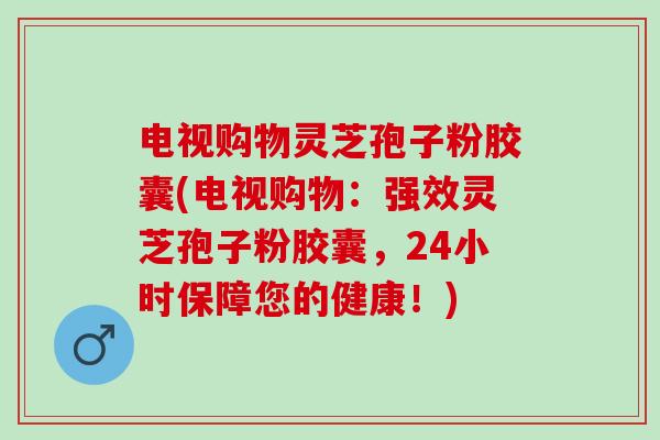 电视购物灵芝孢子粉胶囊(电视购物:强效灵芝孢子粉胶囊,24小时保障您的健康!) 电视购物灵芝孢子粉胶囊(电视购物:强效灵芝孢子粉胶囊,24小时保障您的健康!)