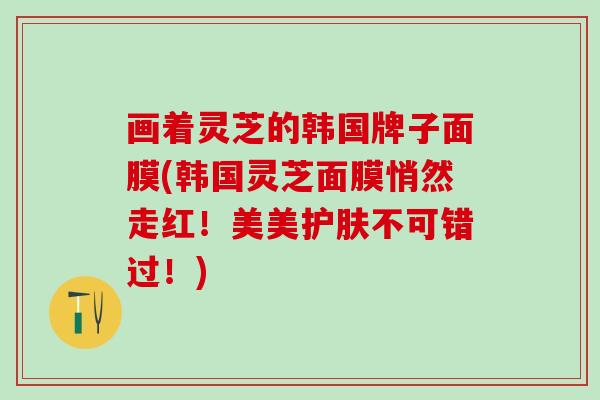 画着灵芝的韩国牌子面膜(韩国灵芝面膜悄然走红！美美护肤不可错过！)