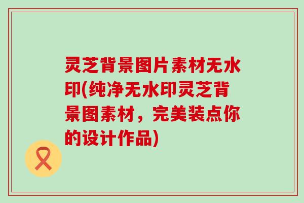灵芝背景图片素材无水印(纯净无水印灵芝背景图素材，完美装点你的设计作品)