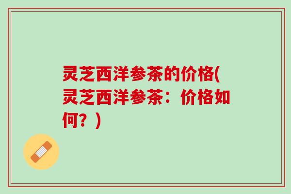 灵芝西洋参茶的价格(灵芝西洋参茶:价格如何?) 灵芝西洋参茶的价格(灵芝西洋参茶:价格如何?)