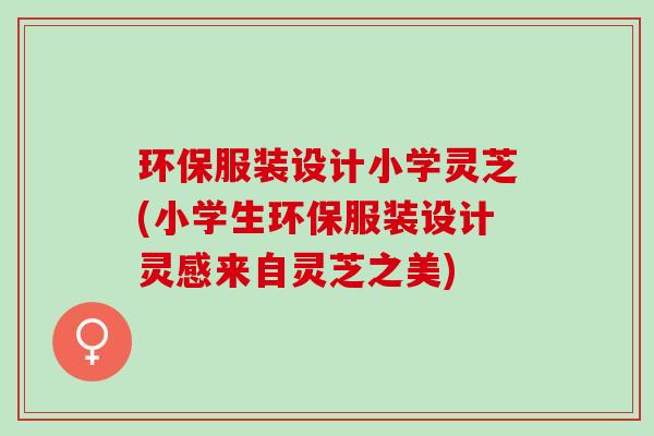 环保服装设计小学灵芝(小学生环保服装设计灵感来自灵芝之美)