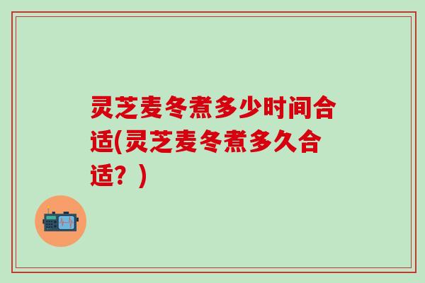 灵芝麦冬煮多少时间合适(灵芝麦冬煮多久合适？)