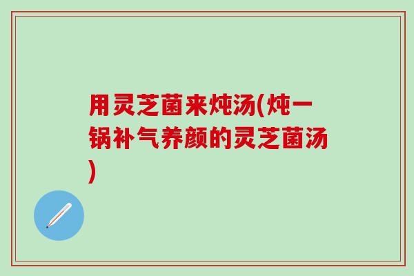 用灵芝菌来炖汤(炖一锅补气养颜的灵芝菌汤)