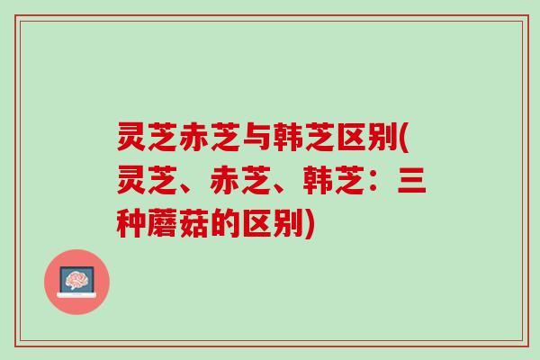 灵芝赤芝与韩芝区别(灵芝、赤芝、韩芝：三种蘑菇的区别)