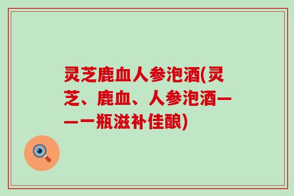 灵芝鹿血人参泡酒(灵芝、鹿血、人参泡酒——一瓶滋补佳酿)