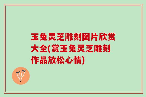 玉兔灵芝雕刻图片欣赏大全(赏玉兔灵芝雕刻作品放松心情)