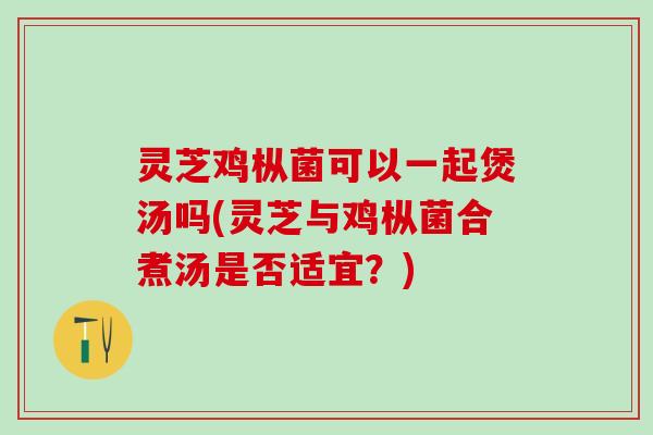 灵芝鸡枞菌可以一起煲汤吗(灵芝与鸡枞菌合煮汤是否适宜？)