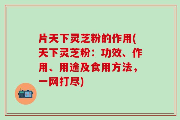 片天下灵芝粉的作用(天下灵芝粉：功效、作用、用途及食用方法，一网打尽)