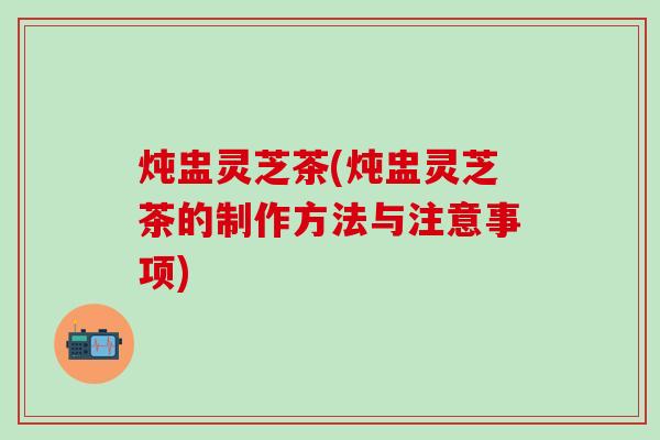 炖盅灵芝茶(炖盅灵芝茶的制作方法与注意事项)