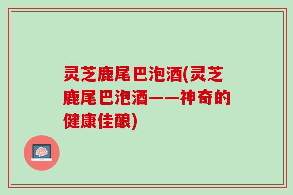 灵芝鹿尾巴泡酒(灵芝鹿尾巴泡酒——神奇的健康佳酿)