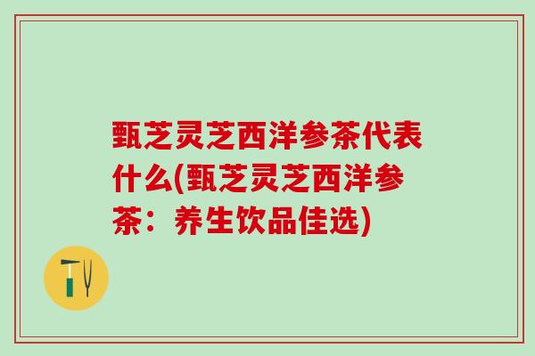甄芝灵芝西洋参茶代表什么(甄芝灵芝西洋参茶：养生饮品佳选)