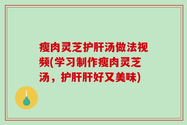 瘦肉灵芝护肝汤做法视频(学习制作瘦肉灵芝汤，护肝肝好又美味)