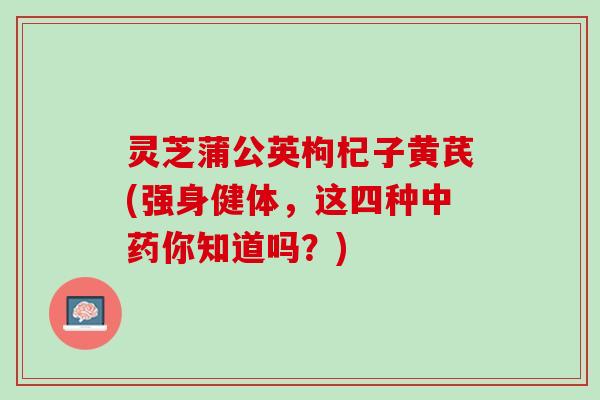 灵芝蒲公英枸杞子黄芪(强身健体，这四种中药你知道吗？)