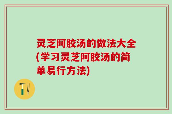 灵芝阿胶汤的做法大全(学习灵芝阿胶汤的简单易行方法)