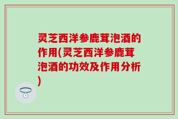 灵芝西洋参鹿茸泡酒的作用(灵芝西洋参鹿茸泡酒的功效及作用分析)
