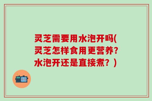 灵芝需要用水泡开吗(灵芝怎样食用更营养？水泡开还是直接煮？)