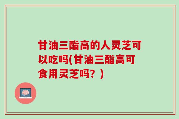 甘油三酯高的人灵芝可以吃吗(甘油三酯高可食用灵芝吗？)