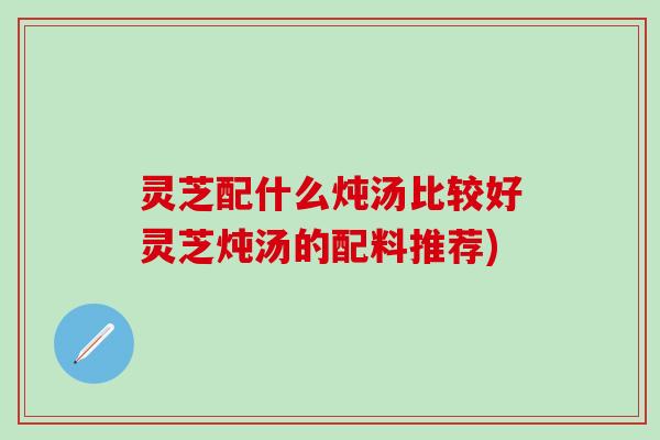灵芝配什么炖汤比较好灵芝炖汤的配料推荐)