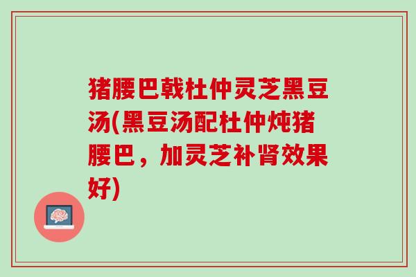 猪腰巴戟杜仲灵芝黑豆汤(黑豆汤配杜仲炖猪腰巴，加灵芝补肾效果好)