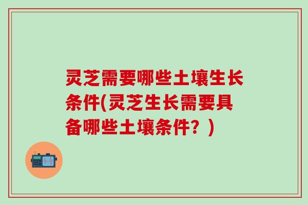 灵芝需要哪些土壤生长条件(灵芝生长需要具备哪些土壤条件？)