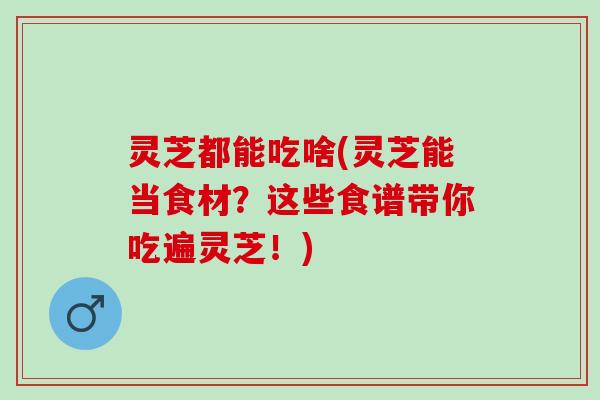 灵芝都能吃啥(灵芝能当食材？这些食谱带你吃遍灵芝！)