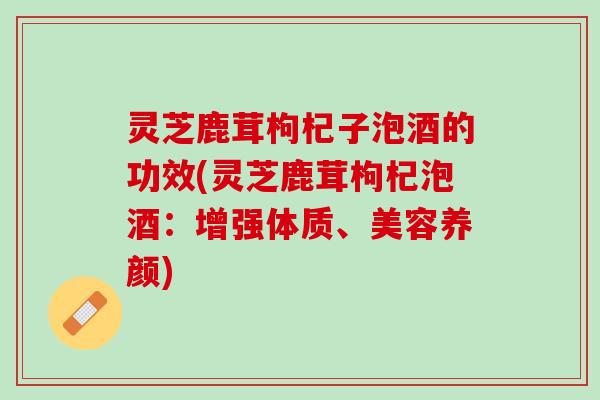 灵芝鹿茸枸杞子泡酒的功效(灵芝鹿茸枸杞泡酒：增强体质、美容养颜)