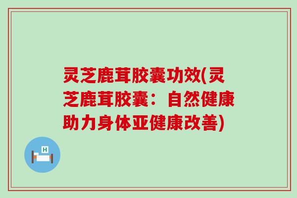 灵芝鹿茸胶囊功效(灵芝鹿茸胶囊：自然健康助力身体亚健康改善)