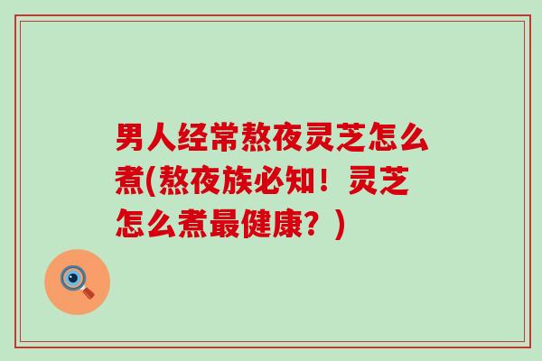 男人经常熬夜灵芝怎么煮(熬夜族必知！灵芝怎么煮最健康？)