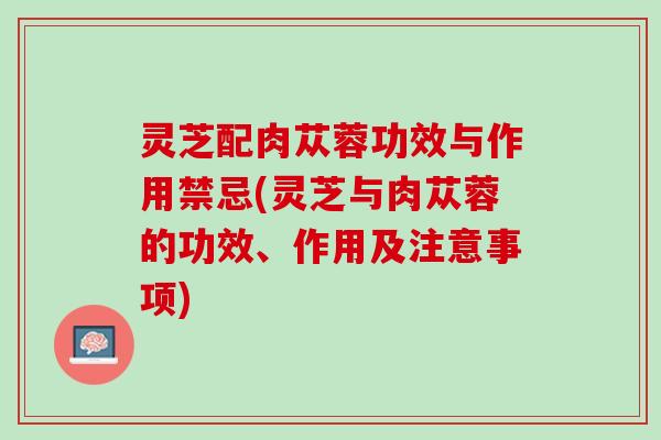 灵芝配肉苁蓉功效与作用禁忌(灵芝与肉苁蓉的功效、作用及注意事项)