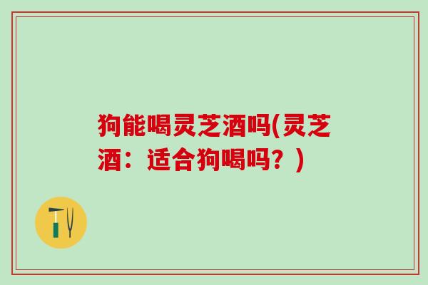 狗能喝灵芝酒吗(灵芝酒：适合狗喝吗？)