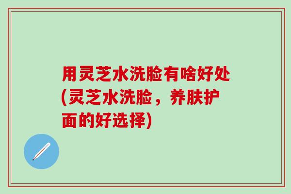 用灵芝水洗脸有啥好处(灵芝水洗脸，养肤护面的好选择)