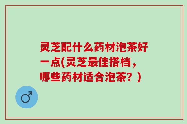 灵芝配什么药材泡茶好一点(灵芝最佳搭档，哪些药材适合泡茶？)