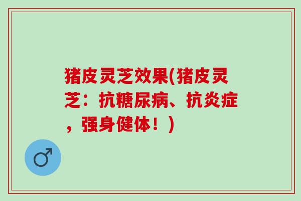 猪皮灵芝效果(猪皮灵芝：抗糖尿病、抗炎症，强身健体！)