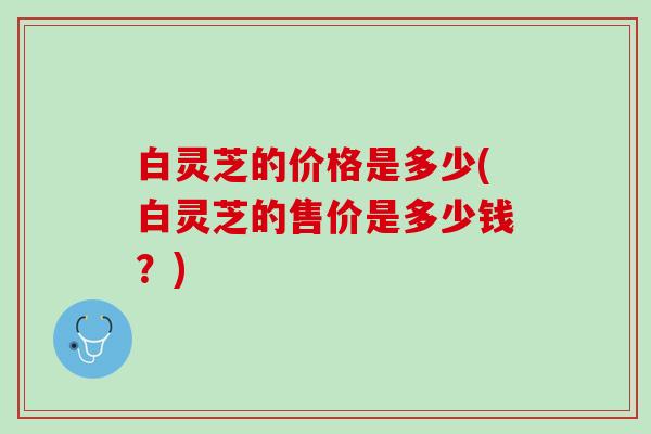 白灵芝的价格是多少(白灵芝的售价是多少钱？)